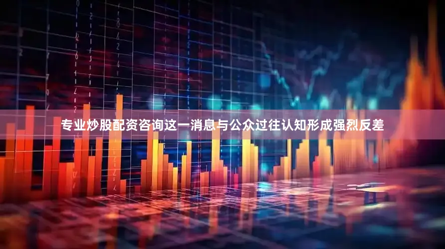 专业炒股配资咨询　　这一消息与公众过往认知形成强烈反差